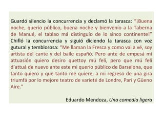 Guardó silencio la concurrencia y declamó la tarasca: “¡Buena
noche, querío público, buena noche y bienvenío a la Taberna
de Manué, el tablao má distinguío de lo sinco continente!”
Chifló la concurrencia y siguió diciendo la tarasca con voz
gutural y temblorosa: “Me llaman la Fresca y como vai a vé, soy
artista del cante y del baile españó. Pero ante de empesá mi
attuasión quiero desiro quettoy mú felí, pero que mú felí
d’attuá de nuevo ante este mi querío público de Barselona, que
tanto quiero y que tanto me quiere, a mi regreso de una gira
triumfá por lo mejore teatro de varieté de Londre, Parí y Güeno
Aire.”
Eduardo Mendoza, Una comedia ligera
 