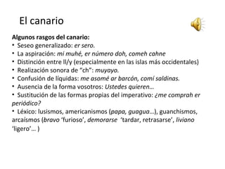 El canario
Algunos rasgos del canario:
• Seseo generalizado: er sero.
• La aspiración: mi muhé, er número doh, comeh cahne
• Distinción entre ll/y (especialmente en las islas más occidentales)
• Realización sonora de “ch”: muyayo.
• Confusión de líquidas: me asomé ar barcón, comí saldinas.
• Ausencia de la forma vosotros: Ustedes quieren…
• Sustitución de las formas propias del imperativo: ¿me comprah er
periódico?
• Léxico: lusismos, americanismos (papa, guagua…), guanchismos,
arcaísmos (bravo ‘furioso’, demorarse ‘tardar, retrasarse’, liviano
‘ligero’… ) 
 