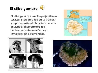 El silbo gomero
El silbo gomero es un lenguaje silbado
característico de la isla de La Gomera
y representativo de la cultura canaria.
En 2009 el Silbo Gomero fue
declarado Patrimonio Cultural
Inmaterial de la Humanidad.
 