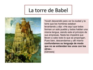 La torre de Babel
Yaveh descendió para ver la ciudad y la
torre que los hombres estaban
levantando y dijo: «He aquí que todos
forman un solo pueblo y todos hablan una
misma lengua, siendo este el principio de
sus empresas. Nada les impedirá que
lleven a cabo todo lo que se propongan.
Pues bien, descendamos y allí mismo
confundamos su lenguaje de modo
que no se entiendan los unos con los
otros».
[Génesis]
 