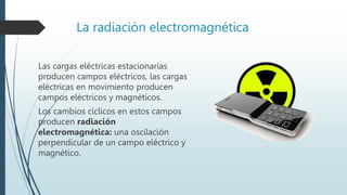 La radiación electromagnética
Las cargas eléctricas estacionarias
producen campos eléctricos, las cargas
eléctricas en movimiento producen
campos eléctricos y magnéticos.
Los cambios cíclicos en estos campos
producen radiación
electromagnética: una oscilación
perpendicular de un campo eléctrico y
magnético.
 
