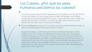 Los Colores. ¿Por qué los seres
humanos percibimos los colores?

Los colores con que vemos los objetos dependen tanto de los objetos como del color de la luz
con que se los ilumine. El color con que vemos un objeto, al iluminarlo con luz blanca,
corresponde al color que él más refleja. Por lo tanto, si vemos un objeto negro, se debe a que
absorbe todos los colores; uno blanco, en cambio, los refleja todos, mientras uno verde
absorbe todos los colores menos el verde, que es reflejado.
 Primero, Los bastones se activan en la oscuridad, y estos sólo permiten distinguir el negro, el
blanco y los distintos grises. Nos permite percibir el contraste.
Segundo, Los conos, en cambio funcionan de día y en ambientes iluminados, y hacen
posible la visión en los colores. En realidad hay tres tipos de conos; uno especialmente
sensible a la luz roja, otro a la luz verde y un tercero, a la luz azul. Cada Cono (célula) está
conectado individualmente con el centro visual del cerebro por medio del nervio óptico. La
combinación de estos tres colores: rojo, amarillo y azul es suficiente como para ver unos 20
mil de colores distintos. Así por ejemplo el naranja es rojo con un poco de amarillo y el
violeta azul con un poco de rojo. Es en el cerebro donde se lleva a cabo esta interpretación,
pues en el ojo solo se capta la luz.

 