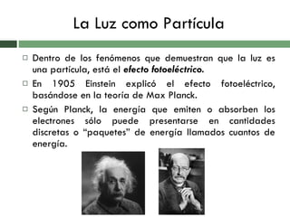 La Luz como Partícula Dentro de los fenómenos que demuestran que la luz es una partícula, está el  efecto fotoeléctrico. En 1905 Einstein explicó el efecto fotoeléctrico, basándose en la teoría de Max Planck. Según Planck, la energía que emiten o absorben los electrones sólo puede presentarse en cantidades discretas o “paquetes” de energía llamados cuantos de energía. 