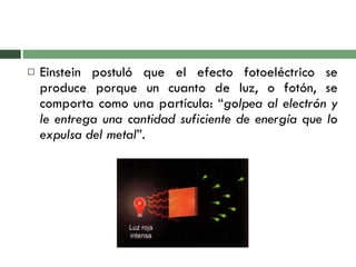 Einstein postuló que el efecto fotoeléctrico se produce porque un cuanto de luz, o fotón, se comporta como una partícula: “ golpea al electrón y le entrega una cantidad suficiente de energía que lo expulsa del metal ”. 