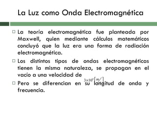 La Luz como Onda Electromagnética La teoría electromagnética fue planteada por Maxwell, quien mediante cálculos matemáticos concluyó que la luz era una forma de radiación electromagnética. Los distintos tipos de ondas electromagnéticas tienen la misma naturaleza, se propagan en el vacío a una velocidad de  Pero se diferencian en su longitud de onda y frecuencia. 