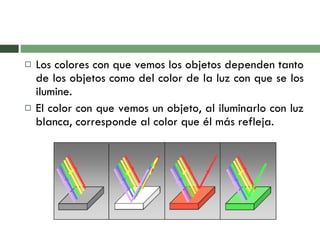 Los colores con que vemos los objetos dependen tanto de los objetos como del color de la luz con que se los ilumine.  El color con que vemos un objeto, al iluminarlo con luz blanca, corresponde al color que él más refleja.  