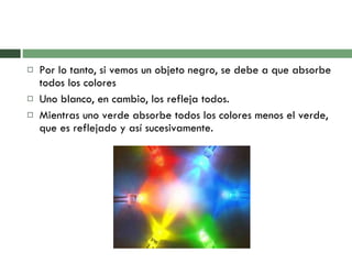 Por lo tanto, si vemos un objeto negro, se debe a que absorbe todos los colores Uno blanco, en cambio, los refleja todos.  Mientras uno verde absorbe todos los colores menos el verde, que es reflejado y así sucesivamente. 