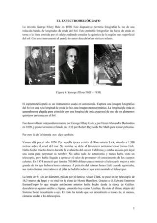 1
EL ESPECTROHELIÓGRAFO
Lo inventó George Ellery Hale en 1890. Este dispositivo permitía fotografiar la luz de una
reducida banda de longitudes de onda del Sol. Esto permitió fotografiar las luces de onda en
torna a la línea emitida por el calcio pudiendo estudiar la química de la región mas superficial
del sol. Con este instrumento el propio inventor descubrió los vórtices solares.
Figura 1- George Ellery(1868 – 1938)
El espectroheliógrafo es un instrumento usado en astronomía. Captura una imagen fotográfica
del Sol en una sola longitud de onda de luz, una imagen monocromática. La longitud de onda es
generalmente elegida para coincidir con una longitud de onda espectral de uno de los elementos
químicos presentes en el Sol.
Fue desarrollado independientemente por George Ellery Hale y por Henri-Alexandre Deslandres
en 1890, y posteriormente refinado en 1932 por Robert Raynolds Mc Math para tomar películas.
Por otro la de la historia nos dice también:
Vamos allá por el año 1874. Por aquella época existía el Observatorio Lick, situado a 1.300
metros sobre el nivel del mar. Su nombre se debe al financiero norteamericano James Lick.
Había hecho mucho dinero durante la avalancha del oro en California y estaba ansioso por dejar
una suma para perpetuar su nombre. No sabía nada de astronomía y nunca había visto un
telescopio, pero había llegado a apreciar el valor de promover el conocimiento de los cuerpos
celestes. En 1874 anunció que donaba 700.000 dólares para construir el telescopio mejor y más
grande de los que hubiera hasta entonces. A petición del mismo James Lick cuando agonizaba,
sus restos fueron enterrados en el pilar de ladrillo sobre el que está montado el telescopio.
La lente de 91 cm de diámetro, pulida por el famoso Alvan Clark, se puso en un telescopio de
18,3 metros de largo y se situó en la cima de Monte Hamilton. Gracias a él, Edward Emerson
Barnard logró lo que ningún astrónomo anterior había hecho desde la época de Galileo:
descubrió un quinto satélite a Júpiter, conocido hoy como Amaltea. Ha sido el último objeto del
Sistema Solar descubierto a ojo. El resto ha tenido que ser descubierto a través de, al menos,
cámaras unidas a los telescopios.
 
