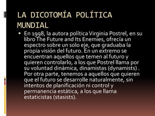 LA DICOTOMÍA POLÍTICA
MUNDIAL
 En 1998, la autora políticaVirginia Postrel, en su
libroThe Future and Its Enemies, ofrecía un
espectro sobre un solo eje, que graduaba la
propia visión del futuro. En un extremo se
encuentran aquellos que temen al futuro y
quieren controlarlo, a los que Postrel llama por
su voluntad dinámica, dinamistas (dynamists) .
Por otra parte, tenemos a aquellos que quieren
que el futuro se desarrolle naturalmente, sin
intentos de planificación ni control y
permanencia estática, a los que llama
estaticistas (stasists).
 
