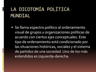 LA DICOTOMÍA POLÍTICA
MUNDIAL
 Se llama espectro político al ordenamiento
visual de grupos u organizaciones políticas de
acuerdo con ciertos ejes conceptuales. Este
tipo de ordenamiento está condicionado por
las situaciones históricas, sociales y el sistema
de partidos de una sociedad. Uno de los más
extendidos es izquierda-derecha.
 