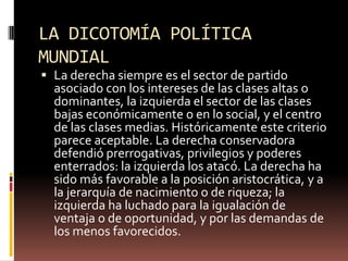 LA DICOTOMÍA POLÍTICA
MUNDIAL
 La derecha siempre es el sector de partido
asociado con los intereses de las clases altas o
dominantes, la izquierda el sector de las clases
bajas económicamente o en lo social, y el centro
de las clases medias. Históricamente este criterio
parece aceptable. La derecha conservadora
defendió prerrogativas, privilegios y poderes
enterrados: la izquierda los atacó. La derecha ha
sido más favorable a la posición aristocrática, y a
la jerarquía de nacimiento o de riqueza; la
izquierda ha luchado para la igualación de
ventaja o de oportunidad, y por las demandas de
los menos favorecidos.
 