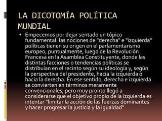 LA DICOTOMÍA POLÍTICA
MUNDIAL
 Empecemos por dejar sentado un tópico
fundamental: las nociones de "derecha" e "izquierda"
políticas tienen su origen en el parlamentarismo
europeo, puntualmente, luego de la Revolución
Francesa en la AsambleaConstituyente, donde las
distintas facciones o tendencias políticas se
distribuían en el recinto según su ideología y, según
la perspectiva del presidente, hacia la izquierda o
hacia la derecha. En ese sentido, derecha e izquierda
se convierten en términos meramente
convencionales, pero muy pronto llegó a
considerarse que el objetivo propio de la izquierda es
intentar "limitar la acción de las fuerzas dominantes
y hacer progresar la justicia y la igualdad"
 