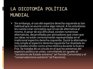 LA DICOTOMÍA POLÍTICA
MUNDIAL
 Sin embargo, el uso del espectro derecha-izquierda es tan
habitual que se asume como algo natural. A los estudiosos
les cuesta crear conceptos que sirvan de alternativa al
mismo.A pesar de esa dificultad, existen numerosas
alternativas, desarrolladas por pensadores que creen que
sus ideas no están correctamente representadas en el
tradicional espectro derecha-izquierda. Quizá la alternativa
más simple al espectro derecha-izquierda fue diseñada en
los Estados Unidos como arma retórica durante la Guerra
Fría. Se trataba de un círculo en el que los extremos del
espectro político se unían, convirtiendo en iguales al
“socialismo de Estado extremo” (el Partido Comunista) y el
“conservadurismo extremo” (el Fascismo).
 
