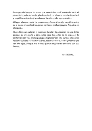 Desesperado busque las cosas que necesitaba y salí corriendo hacía el
cementerio; cabe su tumba y la despedacé, no sé cómo pero la despedacé
y saqué los restos de mi amada Ana. Ya solo estaba su esqueleto…
Al llegar a la casa y estar de nueva cuenta frente al espejo, saquélos restos
de la manta en que los traía, deseé con todas mis fuerzasver a Ana, viva,en
el espejo…
Ahora hice que quitaran el espejo de la sala y lo colocaran en una de las
paredes de mi cuarto y así a solas, saco los restos de mi esposa y la
contempló con vida en el espejo; puedo platicar con ella, aunqueella no me
responda, puedo acariciar su cuerpo, besarla, sentir su carne y creer lo que
ven mis ojos, aunque mis manos quieran engañarme que sólo son sus
huesos…
El Fantasma.
 