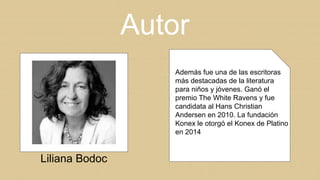 Autor
Liliana Bodoc
Además fue una de las escritoras
más destacadas de la literatura
para niños y jóvenes. Ganó el
premio The White Ravens y fue
candidata al Hans Christian
Andersen en 2010. La fundación
Konex le otorgó el Konex de Platino
en 2014
 