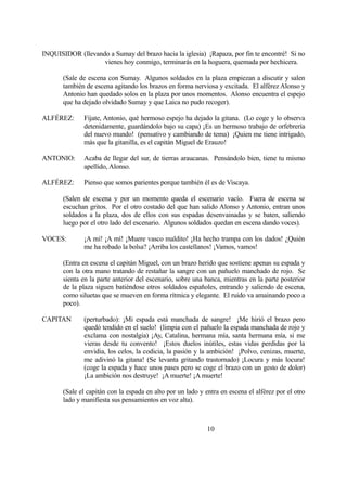 INQUISIDOR (llevando a Sumay del brazo hacia la iglesia) ¡Rapaza, por fin te encontré! Si no
vienes hoy conmigo, terminarás en la hoguera, quemada por hechicera.
(Sale de escena con Sumay. Algunos soldados en la plaza empiezan a discutir y salen
también de escena agitando los brazos en forma nerviosa y excitada. El alférez Alonso y
Antonio han quedado solos en la plaza por unos momentos. Alonso encuentra el espejo
que ha dejado olvidado Sumay y que Laica no pudo recoger).
ALFÉREZ: Fíjate, Antonio, qué hermoso espejo ha dejado la gitana. (Lo coge y lo observa
detenidamente, guardándolo bajo su capa) ¡Es un hermoso trabajo de orfebrería
del nuevo mundo! (pensativo y cambiando de tema) ¡Quien me tiene intrigado,
más que la gitanilla, es el capitán Miguel de Erauzo!
ANTONIO: Acaba de llegar del sur, de tierras araucanas. Pensándolo bien, tiene tu mismo
apellido, Alonso.
ALFÉREZ: Pienso que somos parientes porque también él es de Viscaya.
(Salen de escena y por un momento queda el escenario vacío. Fuera de escena se
escuchan gritos. Por el otro costado del que han salido Alonso y Antonio, entran unos
soldados a la plaza, dos de ellos con sus espadas desenvainadas y se baten, saliendo
luego por el otro lado del escenario. Algunos soldados quedan en escena dando voces).
VOCES: ¡A mí! ¡A mí! ¡Muere vasco maldito! ¡Ha hecho trampa con los dados! ¿Quién
me ha robado la bolsa? ¡Arriba los castellanos! ¡Vamos, vamos!
(Entra en escena el capitán Miguel, con un brazo herido que sostiene apenas su espada y
con la otra mano tratando de restañar la sangre con un pañuelo manchado de rojo. Se
sienta en la parte anterior del escenario, sobre una banca, mientras en la parte posterior
de la plaza siguen batiéndose otros soldados españoles, entrando y saliendo de escena,
como siluetas que se mueven en forma rítmica y elegante. El ruido va amainando poco a
poco).
CAPITAN (perturbado): ¡Mi espada está manchada de sangre! ¡Me hirió el brazo pero
quedó tendido en el suelo! (limpia con el pañuelo la espada manchada de rojo y
exclama con nostalgia) ¡Ay, Catalina, hermana mía, santa hermana mía, si me
vieras desde tu convento! ¡Estos duelos inútiles, estas vidas perdidas por la
envidia, los celos, la codicia, la pasión y la ambición! ¡Polvo, cenizas, muerte,
me adivinó la gitana! (Se levanta gritando trastornado) ¡Locura y más locura!
(coge la espada y hace unos pases pero se coge el brazo con un gesto de dolor)
¡La ambición nos destruye! ¡A muerte! ¡A muerte!
(Sale el capitán con la espada en alto por un lado y entra en escena el alférez por el otro
lado y manifiesta sus pensamientos en voz alta).
10
 