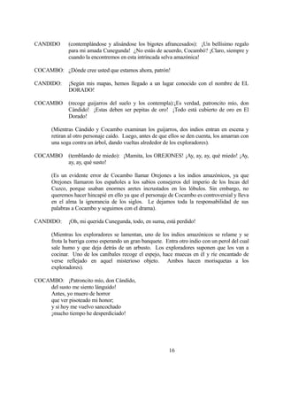 CANDIDO (contemplándose y alisándose los bigotes afrancesados): ¡Un bellísimo regalo
para mi amada Cunegunda! ¿No estás de acuerdo, Cocambó? ¡Claro, siempre y
cuando la encontremos en esta intrincada selva amazónica!
COCAMBO: ¿Dónde cree usted que estamos ahora, patrón!
CANDIDO: ¡Según mis mapas, hemos llegado a un lugar conocido con el nombre de EL
DORADO!
COCAMBO (recoge guijarros del suelo y los contempla):¡Es verdad, patroncito mío, don
Cándido! ¡Estas deben ser pepitas de oro! ¡Todo está cubierto de oro en El
Dorado!
(Mientras Cándido y Cocambo examinan los guijarros, dos indios entran en escena y
retiran al otro personaje caído. Luego, antes de que ellos se den cuenta, los amarran con
una soga contra un árbol, dando vueltas alrededor de los exploradores).
COCAMBO (temblando de miedo): ¡Mamita, los OREJONES! ¡Ay, ay, ay, qué miedo! ¡Ay,
ay, ay, qué susto!
(Es un evidente error de Cocambo llamar Orejones a los indios amazónicos, ya que
Orejones llamaron los españoles a los sabios consejeros del imperio de los Incas del
Cuzco, porque usaban enormes aretes incrustados en los lóbulos. Sin embargo, no
queremos hacer hincapié en ello ya que el personaje de Cocambo es controversial y lleva
en el alma la ignorancia de los siglos. Le dejamos toda la responsabilidad de sus
palabras a Cocambo y seguimos con el drama).
CANDIDO: ¡Oh, mi querida Cunegunda, todo, en suma, está perdido!
(Mientras los exploradores se lamentan, uno de los indios amazónicos se relame y se
frota la barriga como esperando un gran banquete. Entra otro indio con un perol del cual
sale humo y que deja detrás de un arbusto. Los exploradores suponen que los van a
cocinar. Uno de los caníbales recoge el espejo, hace muecas en él y ríe encantado de
verse reflejado en aquel misterioso objeto. Ambos hacen morisquetas a los
exploradores).
COCAMBO: ¡Patroncito mío, don Cándido,
del susto me siento lánguido!
Antes, yo muero de horror
que ver pisoteado mi honor;
y si hoy me vuelvo sancochado
¡mucho tiempo he desperdiciado!
16
 