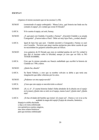 ESCENA V
(Aparece el mismo escenario que en las escenas I y III).
SUMAY (sosteniendo el espejo embrujado): Mama Laica, ¡qué historia tan linda nos ha
contado el espejo! ¿Es verdad que existe El Dorado?
LAICA: Si lo cuenta el espejo, así será, Sumay.
SUMAY: ¿Y, qué pasó con Cándido, Cocambo y Sumay? ¿Encontró Cándido a su amada
Cunegunda? ¿Fueron todos a Paris? Debe ser muy lejos Paris, ¿verdad, abuela?
LAICA: Igual de lejos hoy que ayer. Cándido encontró a Cunegunda y Sumay se casó
con Cocambo. Tuvieron que pasar muchas peripecias para darse cuenta de que
no necesitaban los guijarros amarillos para ser felices.
SUMAY: ¡Los guijarros de El Dorado que eran en realidad pepitas de oro! En verdad lo
que dijo el Anciano sobre la felicidad, aunque yo creo que ser feliz es NO
TENER HAMBRE.
LAICA: Creo que lo mismo pensaba ese francés endiablado que escribió la historia de
Cándido en 1700 y tantos.
SUMAY: ¿Quién fue, abuela?
LAICA: Se llamó Voltaire, y creo que su nombre volt-aire se debía a que tenía una
imaginación que daba volteretas por los aires.
SUMAY: ¿Podemos ver otra espejo-novela?
LAICA: ¡Crees que este espejo es una televisión a colores!
SUMAY: ¡Sí, sí, sí! ¡Y cuenta historias lindas! (Salta alrededor de la abuela con el espejo
en la mano) ¿Quién más se miró en el espejo, mama Laica? ¿Quién más? ¿Quién
más?
LAICA: ¡Te has olvidado del hambre que tenías! ¡Es mejor así! ¡Vamos a ver si no se ha
acabado la magia del espejo!¡Espejo de ensueño, fantástico,
despeja tu niebla alucinada
y deja a mi nieta embelesada
con quiméricos cuentos mágicos,
mas otros relatos históricos
para que termine embelesada!
20
 