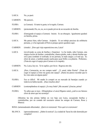 LAICA: No, ya pasó.
CARMEN: Me pareció..
FLORA (a Carmen): Si tanto te gusta, te lo regalo, Carmen.
CARMEN: (protestando) No, no, no, no te puedo privar de un recuerdo de familia.
FLORA (Entregando el espejo a Carmen): Insisto. Es un obsequio. Igualmente quedará
en familia, prima.
LAICA: Me parece bien, niña Carmen. Acéptelo. Es un trabajo precioso de orfebrería
peruana, y si ha regresado al Perú es porque quiere quedarse aquí.
CARMEN (riendo): ¡Pero qué vieja supersticiosa eres, Laica!
LAICA (revolviendo su cesta de hierbas y brujerías): Le he traído, niña Carmen, esta
mágica loción de hierbas: contrahierba, chanca piedra, ruda y demás hierbas que
sirve para combatir el resfriado, la tos perruna, la mala sangre y el mal ojo. Es
elixir de amor, y también puede usarla para sacar brillo a su platería. Probemos.
(Trata de coger el espejo pero Carmen se lo impide).
CARMEN: No, Laica, hoy no. Te lo suplico, por favor. Regresa otro día.
LAICA: ¡Pero, Carmencita, no me compra nada? ¿Y, usted, doña Florita? (Trata de
coger el espejo) ¡Cómo me gusta este espejo! ¡Hasta me parece recordar que lo
he visto antes en alguna parte!
FLORA: Eso es difícil. Mi madre lo compró en un mercado de baratijas cuando yo
todavía no había nacido. ¡Hace muchos años!
CARMEN (contemplándose al espejo): ¡Es muy lindo! ¡Me encanta! ¡Gracias, prima!
FLORA: Ya sabes que es tuyo. (Dirigiéndose a Laica) Dígame usted, ¿cuál es ese famoso
elixir de amor que me aconseja?
(Mientras las dos primas hablan en voz baja con Laica, escogiendo hierbas y
contrahierbas, por un costado del escenario entran las amigas de Carmen, Rosa y
Blanca).
ROSA (tartamudeando alborotada): ¡Qué te te terremoto! Pero qué te te terremoto!
BLANCA (apresuradamente): ¿Saben la noticia? ¡La ciudad de Tacna ha sido destruida por
completo!
23
 