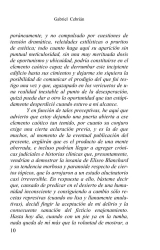 Gabriel Cebrián


poráneamente, y no compulsado por cuestiones de
tensión dramática, veleidades estilísticas o pruritos
de estética; todo cuanto haga aquí su aparición sin
puntual meticulosidad, sin una muy merituada dosis
de oportunismo y ubicuidad, podría constituirse en el
elemento caótico capaz de derrumbar este incipiente
edificio hasta sus cimientos y dejarme sin siquiera la
posibilidad de comunicar el prodigio del que fui tes-
tigo una vez y que, agazapado en los vericuetos de u-
na realidad inestable al punto de la desesperación,
quizá pueda dar a otro la oportunidad que tan estúpi-
damente desperdicié cuando estuvo a mi alcance.
        Y en función de tales preceptivas, he aquí que
advierto que estoy dejando una puerta abierta a ese
elemento caótico tan temido, por cuanto su conjuro
exige una cierta aclaración previa, y es la de que
muchos, al momento de la eventual publicación del
presente, argüirán que es el producto de una mente
aberrada, e incluso podrían llegar a agregar cróni-
cas judiciales e historias clínicas que, presuntamente,
vendrían a demostrar la insania de Eliseo Blanchard
y su tendencia morbosa y paranoide respecto de cier-
tos tópicos, que lo arrojaron a un estado alucinatorio
casi irreversible. En respuesta a ello, básteme decir
que, cansado de predicar en el desierto de una huma-
nidad inconsciente y consiguiendo a cambio sólo re-
cetas represivas (cuando no lisa y llanamente anula-
tivas), decidí fingir la aceptación de mi delirio y la
consecuente sanación del ficticio enajenamiento.
Hasta hoy día, cuando con un pie ya en la tumba,
nada queda de mí más que la voluntad de mostrar, a
10
 
