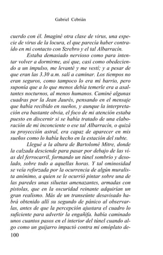 Gabriel Cebrián


cuerdo con él. Imaginé otra clase de virus, una espe-
cie de virus de la locura, el que parecía haber contra-
ído en mi contacto con Szrebro y el tal Albarracín.
        Estaba demasiado nervioso como para inten-
tar volver a dormirme, así que, casi como obedecien-
do a un impulso, me levanté y me vestí; y a pesar de
que eran las 3.30 a.m. salí a caminar. Los tiempos no
eran seguros, como tampoco lo era mi barrio, pero
suponía que a lo que menos debía temerle era a asal-
tantes nocturnos, al menos humanos. Caminé algunas
cuadras por la Jean Jaurés, pensando en el mensaje
que había recibido en sueños, y aunque la interpreta-
ción era bastante obvia, el foco de mi atención estaba
puesto en discernir si se había tratado de una elabo-
ración de mi inconciente o ese tal Albarracín, o quizá
su proyección astral, era capaz de aparecer en mis
sueños como lo había hecho en la estación del subte.
        Llegué a la altura de Bartolomé Mitre, donde
la calzada desciende para pasar por debajo de las ví-
as del ferrocarril, formando un túnel sombrío y deso-
lado, sobre todo a aquellas horas. Y tal ominosidad
se veía reforzada por la ocurrencia de algún muralis-
ta anónimo, a quien se le ocurrió pintar sobre una de
las paredes unas siluetas amenazantes, armadas con
pistolas, que en la oscuridad reinante adquirían un
gran realismo. Más de un transeúnte desavisado ha-
brá obtenido allí su segundo de pánico al observar-
las, antes de que la percepción ajustara el cuadro lo
suficiente para advertir la engañifa. había caminado
unos cuantos pasos en el interior del túnel cuando al-
go como un guijarro impactó contra mi omóplato de-
100
 