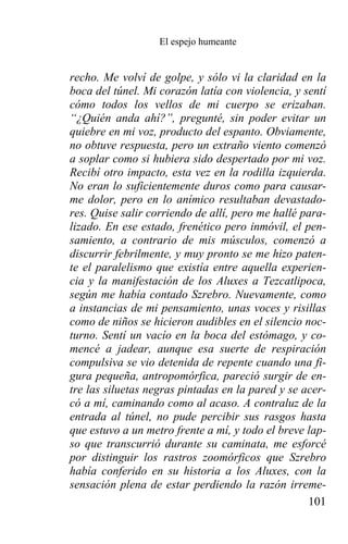 El espejo humeante


recho. Me volví de golpe, y sólo vi la claridad en la
boca del túnel. Mi corazón latía con violencia, y sentí
cómo todos los vellos de mi cuerpo se erizaban.
“¿Quién anda ahí?”, pregunté, sin poder evitar un
quiebre en mi voz, producto del espanto. Obviamente,
no obtuve respuesta, pero un extraño viento comenzó
a soplar como si hubiera sido despertado por mi voz.
Recibí otro impacto, esta vez en la rodilla izquierda.
No eran lo suficientemente duros como para causar-
me dolor, pero en lo anímico resultaban devastado-
res. Quise salir corriendo de allí, pero me hallé para-
lizado. En ese estado, frenético pero inmóvil, el pen-
samiento, a contrario de mis músculos, comenzó a
discurrir febrilmente, y muy pronto se me hizo paten-
te el paralelismo que existía entre aquella experien-
cia y la manifestación de los Aluxes a Tezcatlipoca,
según me había contado Szrebro. Nuevamente, como
a instancias de mi pensamiento, unas voces y risillas
como de niños se hicieron audibles en el silencio noc-
turno. Sentí un vacío en la boca del estómago, y co-
mencé a jadear, aunque esa suerte de respiración
compulsiva se vio detenida de repente cuando una fi-
gura pequeña, antropomórfica, pareció surgir de en-
tre las siluetas negras pintadas en la pared y se acer-
có a mí, caminando como al acaso. A contraluz de la
entrada al túnel, no pude percibir sus rasgos hasta
que estuvo a un metro frente a mí, y todo el breve lap-
so que transcurrió durante su caminata, me esforcé
por distinguir los rastros zoomórficos que Szrebro
había conferido en su historia a los Aluxes, con la
sensación plena de estar perdiendo la razón irreme-
                                                   101
 