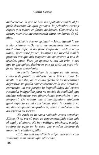 Gabriel Cebrián


diablemente, la que se hizo más patente cuando al fin
pude discernir los ojos gatunos, la pelambre corta y
espesa y el morro en forma de hocico. Comencé a so-
llozar, mientras me estremecía entre temblores de pá-
nico.
        -¿Qué te ocurre, gringo? – Me preguntó la ex-
traña criatura. -¿De veras me encuentras tan aterra-
dor? –No supe, o no pude responder. –Mira -con-
tinuó-, para serte franco, lo mismo me sucedió a mí la
primera vez que mis mayores me mostraron a uno de
ustedes, pues. Pero yo apenas si era un crío, o sea
que lo que quiero decirte es que ya estás un poco vie-
jo pa’ tanto aspaviento.
        Yo sentía burbujear la sangre en mis venas,
como si de pronto se hubiese convertido en soda. La
mente se me iba, quizá como efecto de un mecanismo
defensivo; no podía concentrarme en lo que estaba o-
curriendo, tal vez porque la imposibilidad del evento
resultaba indigerible para mi noción de realidad, que
incluía solamente tres dimensiones espaciales y una
temporal. De pronto una tranquilizadora hipótesis
ganó espacio en mi conciencia, pero la criatura no
me dio tiempo de comprobarla, como si hubiera esta-
do leyendo mi mente:
        -No estás en tu cama soñando cosas extrañas,
Eliseo. O tal vez sí, pero en esta encrucijada sólo vale
el aquí y el ahora. No hay pellizco, pinchazo, o salpi-
cadura de agua en la cara que puedan llevarte de
nuevo a tu cálido capullo.
        -Esto no está sucediendo –dije, más para con-
vencerme a mí mismo que otra cosa.
102
 