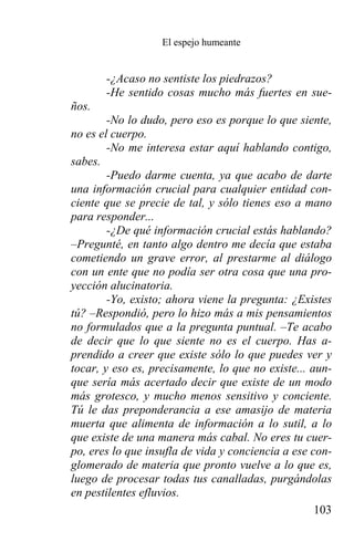 El espejo humeante


       -¿Acaso no sentiste los piedrazos?
       -He sentido cosas mucho más fuertes en sue-
ños.
        -No lo dudo, pero eso es porque lo que siente,
no es el cuerpo.
        -No me interesa estar aquí hablando contigo,
sabes.
        -Puedo darme cuenta, ya que acabo de darte
una información crucial para cualquier entidad con-
ciente que se precie de tal, y sólo tienes eso a mano
para responder...
        -¿De qué información crucial estás hablando?
–Pregunté, en tanto algo dentro me decía que estaba
cometiendo un grave error, al prestarme al diálogo
con un ente que no podía ser otra cosa que una pro-
yección alucinatoria.
        -Yo, existo; ahora viene la pregunta: ¿Existes
tú? –Respondió, pero lo hizo más a mis pensamientos
no formulados que a la pregunta puntual. –Te acabo
de decir que lo que siente no es el cuerpo. Has a-
prendido a creer que existe sólo lo que puedes ver y
tocar, y eso es, precisamente, lo que no existe... aun-
que sería más acertado decir que existe de un modo
más grotesco, y mucho menos sensitivo y conciente.
Tú le das preponderancia a ese amasijo de materia
muerta que alimenta de información a lo sutil, a lo
que existe de una manera más cabal. No eres tu cuer-
po, eres lo que insufla de vida y conciencia a ese con-
glomerado de materia que pronto vuelve a lo que es,
luego de procesar todas tus canalladas, purgándolas
en pestilentes efluvios.
                                                    103
 