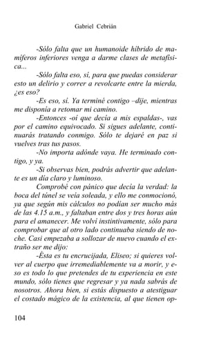 Gabriel Cebrián


        -Sólo falta que un humanoide híbrido de ma-
míferos inferiores venga a darme clases de metafísi-
ca...
        -Sólo falta eso, sí, para que puedas considerar
esto un delirio y correr a revolcarte entre la mierda,
¿es eso?
        -Es eso, sí. Ya terminé contigo –dije, mientras
me disponía a retomar mi camino.
        -Entonces -oí que decía a mis espaldas-, vas
por el camino equivocado. Si sigues adelante, conti-
nuarás tratando conmigo. Sólo te dejaré en paz si
vuelves tras tus pasos.
        -No importa adónde vaya. He terminado con-
tigo, y ya.
        -Si observas bien, podrás advertir que adelan-
te es un día claro y luminoso.
        Comprobé con pánico que decía la verdad: la
boca del túnel se veía soleada, y ello me conmocionó,
ya que según mis cálculos no podían ser mucho más
de las 4.15 a.m., y faltaban entre dos y tres horas aún
para el amanecer. Me volví instintivamente, sólo para
comprobar que al otro lado continuaba siendo de no-
che. Casi empezaba a sollozar de nuevo cuando el ex-
traño ser me dijo:
        -Ésta es tu encrucijada, Eliseo; si quieres vol-
ver al cuerpo que irremediablemente va a morir, y e-
so es todo lo que pretendes de tu experiencia en este
mundo, sólo tienes que regresar y ya nada sabrás de
nosotros. Ahora bien, si estás dispuesto a atestiguar
el costado mágico de la existencia, al que tienen op-

104
 