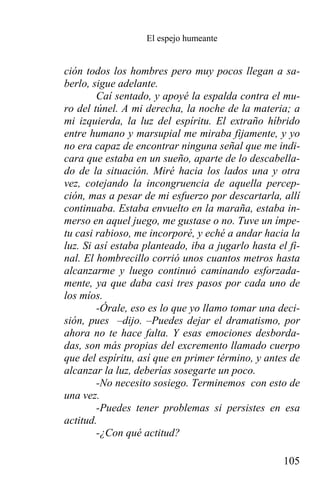 El espejo humeante


ción todos los hombres pero muy pocos llegan a sa-
berlo, sigue adelante.
        Caí sentado, y apoyé la espalda contra el mu-
ro del túnel. A mi derecha, la noche de la materia; a
mi izquierda, la luz del espíritu. El extraño híbrido
entre humano y marsupial me miraba fijamente, y yo
no era capaz de encontrar ninguna señal que me indi-
cara que estaba en un sueño, aparte de lo descabella-
do de la situación. Miré hacia los lados una y otra
vez, cotejando la incongruencia de aquella percep-
ción, mas a pesar de mi esfuerzo por descartarla, allí
continuaba. Estaba envuelto en la maraña, estaba in-
merso en aquel juego, me gustase o no. Tuve un ímpe-
tu casi rabioso, me incorporé, y eché a andar hacia la
luz. Si así estaba planteado, iba a jugarlo hasta el fi-
nal. El hombrecillo corrió unos cuantos metros hasta
alcanzarme y luego continuó caminando esforzada-
mente, ya que daba casi tres pasos por cada uno de
los míos.
        -Órale, eso es lo que yo llamo tomar una deci-
sión, pues –dijo. –Puedes dejar el dramatismo, por
ahora no te hace falta. Y esas emociones desborda-
das, son más propias del excremento llamado cuerpo
que del espíritu, así que en primer término, y antes de
alcanzar la luz, deberías sosegarte un poco.
        -No necesito sosiego. Terminemos con esto de
una vez.
        -Puedes tener problemas si persistes en esa
actitud.
        -¿Con qué actitud?

                                                    105
 