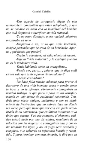 Gabriel Cebrián


        -Esa especie de arrogancia digna de una
quinceañera consentida que estás adoptando, y que
no se condice en nada con la humildad del hombre
que está dispuesto a sacrificar su vida material.
        -Yo no estoy dispuesto a eso –aclaré, mientras
me paraba en seco.
        -Dispuesto o no, es lo que estás haciendo,
aunque pretendas que se trata de un berrinche. Apar-
te, ¿qué tienes que perder?
        -Según lo que dices, mi vida, ni más ni menos.
        -Dije tu “vida material”, y te expliqué que ésa
no es la verdadera vida.
        -Estás hablando como un evangelista...
        -Puede ser, pero... ¿quieres que te diga cuál
es esa vida que estás a punto de abandonar?
        -¿Acaso eres advino?
        -No hace falta mucha videncia para prever el
derrotero de una vida humana crasa y común como
la tuya, y no te ofendas. Finalmente conseguirás tu
bendito trabajo, el que poco a poco se irá transfor-
mando en una suerte de esclavitud consentida. Ten-
drás unos pocos amigos, taciturnos y con un senti-
miento de frustración que no sabrán bien de dónde
les viene, pero que tiene que ver con esa parte irrea-
lizada de su conciencia, que en última instancia es lo
único que cuenta. Y en ese contexto, el elemento caó-
tico estará dado por una disyuntiva, resultante de tu
relación con las mujeres: o conseguirás una, y con e-
lla vendrán los hijos, y así el yugo será acabado y
completo, o te volverás un vejestorio huraño y resen-
tido. Y para terminar con esta sinopsis, te diré que en
106
 