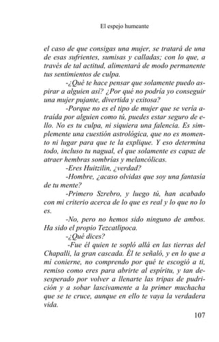 El espejo humeante


el caso de que consigas una mujer, se tratará de una
de esas sufrientes, sumisas y calladas; con lo que, a
través de tal actitud, alimentará de modo permanente
tus sentimientos de culpa.
        -¿Qué te hace pensar que solamente puedo as-
pirar a alguien así? ¿Por qué no podría yo conseguir
una mujer pujante, divertida y exitosa?
        -Porque no es el tipo de mujer que se vería a-
traída por alguien como tú, puedes estar seguro de e-
llo. No es tu culpa, ni siquiera una falencia. Es sim-
plemente una cuestión astrológica, que no es momen-
to ni lugar para que te la explique. Y eso determina
todo, incluso tu nagual, el que solamente es capaz de
atraer hembras sombrías y melancólicas.
        -Eres Huitzilin, ¿verdad?
        -Hombre, ¿acaso olvidas que soy una fantasía
de tu mente?
        -Primero Szrebro, y luego tú, han acabado
con mi criterio acerca de lo que es real y lo que no lo
es.
        -No, pero no hemos sido ninguno de ambos.
Ha sido el propio Tezcatlipoca.
        -¿Qué dices?
         -Fue él quien te sopló allá en las tierras del
Chapalli, la gran cascada. Él te señaló, y en lo que a
mí conierne, no comprendo por qué te escogió a ti,
remiso como eres para abrirte al espíritu, y tan de-
sesperado por volver a llenarte las tripas de pudri-
ción y a sobar lascivamente a la primer muchacha
que se te cruce, aunque en ello te vaya la verdadera
vida.
                                                   107
 