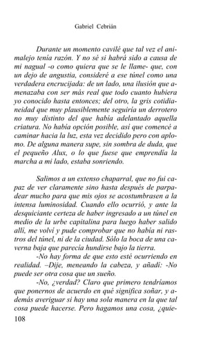 Gabriel Cebrián


       Durante un momento cavilé que tal vez el ani-
malejo tenía razón. Y no sé si habrá sido a causa de
mi nagual -o como quiera que se le llame- que, con
un dejo de angustia, consideré a ese túnel como una
verdadera encrucijada: de un lado, una ilusión que a-
menazaba con ser más real que todo cuanto hubiera
yo conocido hasta entonces; del otro, la gris cotidia-
neidad que muy plausiblemente seguiría un derrotero
no muy distinto del que había adelantado aquella
criatura. No había opción posible, así que comencé a
caminar hacia la luz, esta vez decidido pero con aplo-
mo. De alguna manera supe, sin sombra de duda, que
el pequeño Alux, o lo que fuese que emprendía la
marcha a mi lado, estaba sonriendo.

        Salimos a un extenso chaparral, que no fui ca-
paz de ver claramente sino hasta después de parpa-
dear mucho para que mis ojos se acostumbrasen a la
intensa luminosidad. Cuando ello ocurrió, y ante la
desquiciante certeza de haber ingresado a un túnel en
medio de la urbe capitalina para luego haber salido
allí, me volví y pude comprobar que no había ni ras-
tros del túnel, ni de la ciudad. Sólo la boca de una ca-
verna baja que parecía hundirse bajo la tierra.
        -No hay forma de que esto esté ocurriendo en
realidad. –Dije, meneando la cabeza, y añadí: -No
puede ser otra cosa que un sueño.
        -No, ¿verdad? Claro que primero tendríamos
que ponernos de acuerdo en qué significa soñar, y a-
demás averiguar si hay una sola manera en la que tal
cosa puede hacerse. Pero hagamos una cosa, ¿quie-
108
 