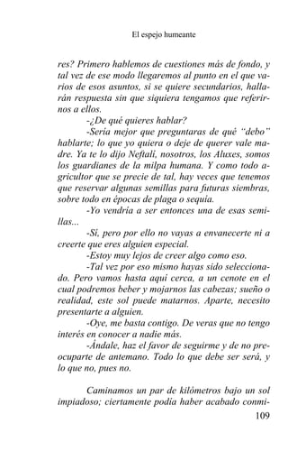 El espejo humeante


res? Primero hablemos de cuestiones más de fondo, y
tal vez de ese modo llegaremos al punto en el que va-
rios de esos asuntos, si se quiere secundarios, halla-
rán respuesta sin que siquiera tengamos que referir-
nos a ellos.
        -¿De qué quieres hablar?
        -Sería mejor que preguntaras de qué “debo”
hablarte; lo que yo quiera o deje de querer vale ma-
dre. Ya te lo dijo Neftalí, nosotros, los Aluxes, somos
los guardianes de la milpa humana. Y como todo a-
gricultor que se precie de tal, hay veces que tenemos
que reservar algunas semillas para futuras siembras,
sobre todo en épocas de plaga o sequía.
        -Yo vendría a ser entonces una de esas semi-
llas...
        -Sí, pero por ello no vayas a envanecerte ni a
creerte que eres alguien especial.
        -Estoy muy lejos de creer algo como eso.
        -Tal vez por eso mismo hayas sido selecciona-
do. Pero vamos hasta aquí cerca, a un cenote en el
cual podremos beber y mojarnos las cabezas; sueño o
realidad, este sol puede matarnos. Aparte, necesito
presentarte a alguien.
        -Oye, me basta contigo. De veras que no tengo
interés en conocer a nadie más.
        -Ándale, haz el favor de seguirme y de no pre-
ocuparte de antemano. Todo lo que debe ser será, y
lo que no, pues no.

      Caminamos un par de kilómetros bajo un sol
impiadoso; ciertamente podía haber acabado conmi-
                                              109
 