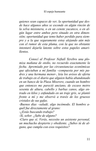 El espejo humeante


quienes sean capaces de ver, la oportunidad que des-
de hace algunos años se esconde en algún rincón de
la selva misionera, o en un cenote yucateco, o en al-
gún lugar entre ambos pero situado en otra dimen-
sión; oportunidad que temo haber perdido para siem-
pre y a la que seguramente estoy alejando aún más
con el rumor de esta pluma, con la que no obstante
intentaré dejarla latente sobre estos papeles amari-
llentos.

        Conocí al Profesor Neftalí Szrebro una plo-
miza mañana de otoño, no recuerdo exactamente la
fecha. Apremiado por las circunstancias económicas
que afectaban a mi familia –compuesta por mis pa-
dres y una hermana menor-, leía los avisos de oferta
de trabajo en el diario que alguien había abandonado
en un banco de la Plaza Miserere, cuando un hombre
que entonces me pareció anciano, de escaso metro
sesenta de altura, cabello y barbas canos, algo en-
trado en kilos y enfundado en un traje gris, se plantó
frente a mí y me observó a través de los gruesos
cristales de sus gafas.
-Buenos días –saludé, algo incómodo. El hombre a-
quél fue directamente al grano:
-¿Estás buscando trabajo?
-Sí, señor. ¿Sabe de alguno?
-Claro que sí. Verás, necesito un asistente personal,
un muchacho despierto y obediente. ¿Sabes tú de al-
guno, que cumpla con esos requisitos?


                                                   11
 