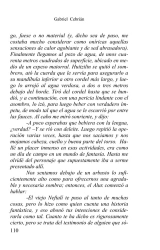 Gabriel Cebrián


go, fuese o no material (y, dicho sea de paso, me
costaba mucho considerar como oníricas aquellas
sensaciones de calor agobiante y de sed abrasadora).
Finalmente llegamos al pozo de agua, de unos cua-
renta metros cuadrados de superficie, ubicado en me-
dio de un espeso matorral. Huitzilin se quitó el som-
brero, ató la cuerda que le servía para asegurarlo a
su mandíbula inferior a otro cordel más largo, y lue-
go lo arrojó al agua verdosa, a dos o tres metros
debajo del borde. Tiró del cordel hasta que se hun-
dió, y a continuación, con una pericia lindante con el
asombro, lo izó, para luego beber con verdadero ím-
petu, de modo tal que el agua se le escurrió por entre
las fauces. Al cabo me miró sonriente, y dijo:
        -A poco esperabas que bebiera con la lengua,
¿verdad? –Y se rió con deleite. Luego repitió la ope-
ración varias veces, hasta que nos saciamos y nos
mojamos cabeza, cuello y buena parte del torso. Ha-
llé un placer inmenso en esas actividades, era como
un día de campo en un mundo de fantasía. Hasta me
olvidé del personaje que supuestamente iba a serme
presentado allí.
        Nos sentamos debajo de un arbusto lo sufi-
cientemente alto como para ofrecernos una agrada-
ble y necesaria sombra; entonces, el Alux comenzó a
hablar:
        -El viejo Neftalí te puso al tanto de muchas
cosas, pero lo hizo como quien cuenta una historia
fantástica, y eso abonó tus intenciones de conside-
rarla como tal. Cuanto te ha dicho es rigurosamente
cierto, pero se trata del testimonio de alguien que só-
110
 