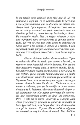 El espejo humeante


lo ha vivido unos cuantos años más que tú, tal vez
cuarenta, o algo así. Yo en cambio, quizá te lleve mil;
y eso según su tiempo, que no discurre del mismo mo-
do que aquí. Y por supuesto, el Profesor corría con u-
na desventaja esencial: no podía mostrarte nada en
términos prácticos, como lo estoy haciendo yo ahora.
De cualquier modo, hizo su mejor esfuerzo, y vaya
que te preparó para un viaje como el que has comen-
zado. Tal vez no seas tan tonto como te empeñas en
hacer creer a los demás, e incluso a ti mismo. Y con
seguridad es así, porque lo contrario sería como afir-
mar que Tezcatlipoca erró el tiro, cosa harto impro-
bable.
        Ahorita debemos hablar de los hombres. Y pa-
ra hablar de ellos del modo que vamos a hacerlo, es
menester estar fuera del criterio humano. Por eso ha
sido necesario traerte aquí, a nuestro mundo. Ya de-
bes haberte dado cuenta por ti mismo, y por lo que te
dijo Neftalí, que el espíritu humano flaquea, y a punto
está de alcanzar los niveles mínimos que estableció el
Supremo Téotl para destruirlo y encargar a sus inge-
nieros celestes la creación de otro. Nada nuevo para
nuestros videntes, que ya lo predijeron hace mucho
tiempo y se lo hicieron saber a los tlacameh de por a-
cá, esperando con ello agitar corrientes de concien-
cia que conspiraran contra un final tan oprobioso.
Pero –y esto ya lo sabes-, intervino el Maligno Hun
Ahau, y se encargó primero de quitar de en medio al
buen Quetzalcóatl para luego abarrotar de demonios
al espíritu humano. Y para ello se valió de algunas
características propias de los tlacameh. Para habitar
                                                    111
 