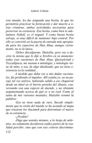 Gabriel Cebrián


este mundo, les fue asignada una bestia, la que les
permitiría practicar la fornicación y dar muerte a o-
tras criaturas, ambas actividades necesarias para
preservar su existencia. Esa bestia, como bien te ade-
lantara Neftalí, es el nagual. Y como buena bestia
salvaje, es muy difícil de mantener bajo control. Por
ello se convirtió en la puerta de entrada más apropia-
da para los espectros de Hun Ahau, aunque cierta-
mente, no es la única.
         -Debes disculparme, Huitzilin, pero voy a de-
cirte lo mismo que le dije a Szrebro en su momento:
todas esas cuestiones de Hun Ahau, Quetzalcóatl y
Tezcatlipoca, me suenan a mitología; y mitología vie-
ne de mito, o sea, de algo idealizado, que no tiene e-
xistencia en la realidad...
         A medida que daba voz a mis dudas raciona-
les, fui perdiendo el impulso. Allí estaba yo, en un pa-
raje tal vez onírico, habiendo salido a ese chaparral
desde un túnel en el barrio porteño del Abasto, con-
versando con una especie de duende, y no obstante
argumentando acerca de qué es o no real. Como al
tanto de mis vaivenes mentales, Huitzilin retomó la
palabra:
         -Eso no tiene nada de raro. Sucede simple-
mente que tu visión del mundo se ha acotado al mapa
que trazaron los tlacameh para determinar el marco
de su existencia.
         -¿Perdón?
         -Digo que ustedes mismos, a lo largo de mile-
nios, no solamente decidieron cuáles partes de la rea-
lidad percibir, sino que con este criterio discrimina-
112
 