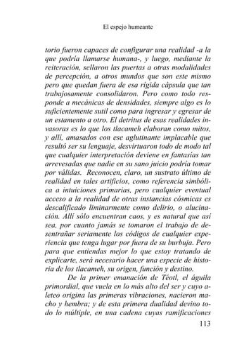 El espejo humeante


torio fueron capaces de configurar una realidad -a la
que podría llamarse humana-, y luego, mediante la
reiteración, sellaron las puertas a otras modalidades
de percepción, a otros mundos que son este mismo
pero que quedan fuera de esa rígida cápsula que tan
trabajosamente consolidaron. Pero como todo res-
ponde a mecánicas de densidades, siempre algo es lo
suficientemente sutil como para ingresar y egresar de
un estamento a otro. El detritus de esas realidades in-
vasoras es lo que los tlacameh elaboran como mitos,
y allí, amasados con ese aglutinante implacable que
resultó ser su lenguaje, desvirtuaron todo de modo tal
que cualquier interpretación deviene en fantasías tan
arrevesadas que nadie en su sano juicio podría tomar
por válidas. Reconocen, claro, un sustrato último de
realidad en tales artificios, como referencia simbóli-
ca a intuiciones primarias, pero cualquier eventual
acceso a la realidad de otras instancias cósmicas es
descalificado liminarmente como delirio, o alucina-
ción. Allí sólo encuentran caos, y es natural que así
sea, por cuanto jamás se tomaron el trabajo de de-
sentrañar seriamente los códigos de cualquier expe-
riencia que tenga lugar por fuera de su burbuja. Pero
para que entiendas mejor lo que estoy tratando de
explicarte, será necesario hacer una especie de histo-
ria de los tlacameh, su origen, función y destino.
        De la primer emanación de Téotl, el águila
primordial, que vuela en lo más alto del ser y cuyo a-
leteo origina las primeras vibraciones, nacieron ma-
cho y hembra; y de esta primera dualidad devino to-
do lo múltiple, en una cadena cuyas ramificaciones
                                                   113
 