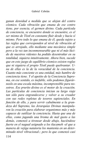 Gabriel Cebrián


ganan densidad a medida que se alejan del centro
cósmico. Cada vibración que emana de ese centro
tiene, por esencia, el germen divino. Cada partícula
de conciencia, se encuentre donde se encuentre, es el
ser mismo de Téotl en constante fluir desde y hacia sí
mismo. Pero todo lo que emana de él, queda sujeto a
las reglas que corresponden al nivel de vibración al
que es arrojado, ello mediante una mecánica simple
pero a la vez tan inconmensurable que ni el más lúci-
do de nuestros videntes ha podido desentrañar en su
totalidad, siquiera intuitivamente. Ahora bien, sucede
que en este juego de equilibrio cósmico existen reglas
que ni siquiera el propio Téotl puede quebrantar. U-
na de ellas es la de la voracidad de la conciencia.
Cuanto más conciente es una entidad, más hambre de
conciencia tiene. Y el apetito de la Conciencia Supre-
ma, en ese sentido, es inefable, sólo podemos figurár-
noslo en una escala máxima, incomprensible para no-
sotros. Ese prurito divino es el motor de la creación.
Las partículas de conciencia inician su largo viaje
tan sólo para engrandecerse y volver a su creador
con sus redes repletas de tesoros sapienciales. En
función de ello, y para servir cabalmente a la gran-
deza del Supremo, las Jerarquías Divinas manipula-
ron la creación para elaborar organismos más y más
capaces de sutilizar la conciencia. Hasta que una de
ellas, como jugando una broma de mal gusto a las
demás, comenzó a tironear desde abajo, haciéndose
fuerte en el nagual asignado a los tlacameh -el que a
manera de vejiga natatoria los mantenía en un deter-
minado nivel vibracional-; pero lo que comenzó casi
114
 