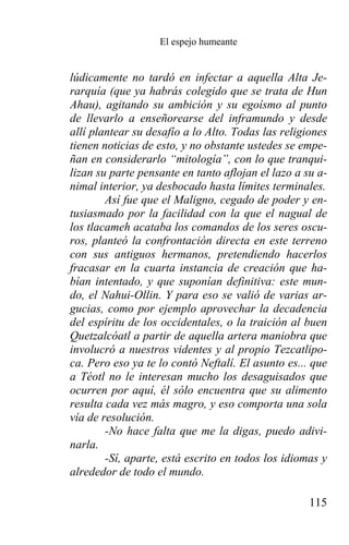 El espejo humeante


lúdicamente no tardó en infectar a aquella Alta Je-
rarquía (que ya habrás colegido que se trata de Hun
Ahau), agitando su ambición y su egoísmo al punto
de llevarlo a enseñorearse del inframundo y desde
allí plantear su desafío a lo Alto. Todas las religiones
tienen noticias de esto, y no obstante ustedes se empe-
ñan en considerarlo “mitología”, con lo que tranqui-
lizan su parte pensante en tanto aflojan el lazo a su a-
nimal interior, ya desbocado hasta límites terminales.
        Así fue que el Maligno, cegado de poder y en-
tusiasmado por la facilidad con la que el nagual de
los tlacameh acataba los comandos de los seres oscu-
ros, planteó la confrontación directa en este terreno
con sus antiguos hermanos, pretendiendo hacerlos
fracasar en la cuarta instancia de creación que ha-
bían intentado, y que suponían definitiva: este mun-
do, el Nahui-Ollin. Y para eso se valió de varias ar-
gucias, como por ejemplo aprovechar la decadencia
del espíritu de los occidentales, o la traición al buen
Quetzalcóatl a partir de aquella artera maniobra que
involucró a nuestros videntes y al propio Tezcatlipo-
ca. Pero eso ya te lo contó Neftalí. El asunto es... que
a Téotl no le interesan mucho los desaguisados que
ocurren por aquí, él sólo encuentra que su alimento
resulta cada vez más magro, y eso comporta una sola
vía de resolución.
        -No hace falta que me la digas, puedo adivi-
narla.
        -Sí, aparte, está escrito en todos los idiomas y
alrededor de todo el mundo.

                                                    115
 