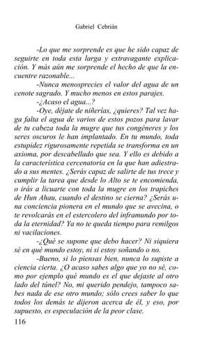 Gabriel Cebrián


        -Lo que me sorprende es que he sido capaz de
seguirte en toda esta larga y extravagante explica-
ción. Y más aún me sorprende el hecho de que la en-
cuentre razonable...
        -Nunca menosprecies el valor del agua de un
cenote sagrado. Y mucho menos en estos parajes.
        -¿Acaso el agua...?
        -Oye, déjate de niñerías, ¿quieres? Tal vez ha-
ga falta el agua de varios de estos pozos para lavar
de tu cabeza toda la mugre que tus congéneres y los
seres oscuros le han implantado. En tu mundo, toda
estupidez rigurosamente repetida se transforma en un
axioma, por descabellado que sea. Y ello es debido a
la característica cercenatoria en la que han adiestra-
do a sus mentes. ¿Serás capaz de salirte de tus trece y
cumplir la tarea que desde lo Alto se te encomienda,
o irás a licuarte con toda la mugre en los trapiches
de Hun Ahau, cuando el destino se cierna? ¿Serás u-
na conciencia pionera en el mundo que se avecina, o
te revolcarás en el estercolero del inframundo por to-
da la eternidad? Ya no te queda tiempo para remilgos
ni vacilaciones.
        -¿Qué se supone que debo hacer? Ni siquiera
sé en qué mundo estoy, ni si estoy soñando o no.
        -Bueno, si lo piensas bien, nunca lo supiste a
ciencia cierta. ¿O acaso sabes algo que yo no sé, co-
mo por ejemplo qué mundo es el que dejaste al otro
lado del túnel? No, mi querido pendejo, tampoco sa-
bes nada de ese otro mundo; sólo crees saber lo que
todos los demás te dijeron acerca de él, y eso, por
supuesto, es especulación de la peor clase.
116
 
