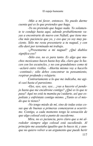 El espejo humeante


        -Más a mi favor, entonces. No puedo darme
cuenta qué es lo que pretendes que haga.
        -Yo no pretendo que hagas nada. Yo solamen-
te te conduje hasta aquí, adonde probablemente va-
yas a encontrarte de nuevo con Neftalí, que tiene mu-
cha más paciencia que yo, y eso que yo soy muy pa-
ciente. Sólo me resta presentarte a tu nagual, y con
ello daré por terminado mi trabajo.
        -¿Presentarme a mi nagual? ¿Qué diablos
significa eso?
        -Sólo eso, no es para tanto. Es algo que mu-
chos mexicanos hacen hasta hoy día, claro que lo ha-
cen con los escuincles, y no con grandulones como tú
–aclaró entre risillas. –Ahorita mismo voy a hacerlo
–continuó-; sólo debes concentrar tu pensamiento,
respirar profundo y relajarte.
        Contrariamente a lo que me indicaba, me agi-
té casi hasta el paroxismo.
        -Oye, oye, oye, oye... ¿vas a hacerte el pende-
jo hasta que me encabrone contigo? ¿Qué es lo que te
pasa? Aquí no está tu mamita pa’cuidarte, así que es-
poléate y enfréntate contigo mismo. ¿Tanto es el mie-
do que te tienes?
        -No tengo miedo de mí, sino de todas estas co-
sas que de buenas a primeras comenzaron a ocurrir-
me. Contigo, a cada momento tengo la sensación de
que algo colosal está a punto de sucederme.
        Mira, no es jactancia, pero claro que a mi al-
rededor siempre algo colosal está sucediendo. Al
principio me asustaba igualito que lo haces tú, y aun-
que no quiero volver a un argumento que puede herir
                                                    117
 