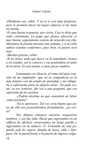 Gabriel Cebrián


-Obediente soy, señor. Y no sé si seré muy despierto,
pero le prometo hacer mi mejor esfuerzo si me tiene
en cuenta.
-Es una buena respuesta, por cierto. Casi te diría que
estás contratado. La paga que pienso ofrecerte es
muy buena, seguramente estarás de acuerdo con ella.
Haríamos la prueba durante una semana, y si al cabo
ambos estamos conformes, pues bien, el puesto será
tuyo.
-Muchas gracias, señor.
-Si no tienes nada que hacer en lo inmediato, iremos
a mi estudio, así lo conoces y vas poniéndote al tanto
de tu tarea. Es acá nomás, a unas pocas cuadras.

        Caminamos en silencio, al ritmo del paso can-
sino de mi empleador -que no se compadecía en lo
más mínimo con mi estado de ansiedad, y me obliga-
ba a esforzarme para no dejarlo atrás-. No pude evi-
tar, en ese contexto, dar voz a una pregunta, que era
expresión de mi zozobra:
        -¿Podría decirme en qué consistirá mi labor
como asistente?
        -No te apresures. Tal vez sería bueno que an-
tes de ello nos presentáramos formalmente, ¿no cre-
es?
        Nos dijimos entonces nuestros respectivos
nombres, y eso fue todo. Hasta que ingresamos en un
edificio de oficinas, atravesamos un largo pasillo e
ingresamos en la número 21. Constaba de una pe-
queña sala de espera, dotada de mesa, silla y lám-
para. De la pared frente a la puerta de ingreso colga-
12
 