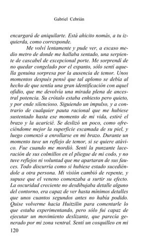 Gabriel Cebrián


encargará de aniquilarte. Está ahicito nomás, a tu iz-
quierda, como corresponde.
        Me volví lentamente y pude ver, a escaso me-
dio metro de donde me hallaba sentado, una serpien-
te de cascabel de excepcional porte. Me sorprendí de
no quedar congelado por el espanto, sólo sentí aque-
lla genuina sorpresa por la ausencia de temor. Unos
momentos después pensé que tal aplomo se debía al
hecho de que sentía una gran identificación con aquel
ofidio, que me devolvía una mirada plena de ances-
tral potencia. Su crótalo estaba enhiesto pero quieto,
y por ende silencioso. Siguiendo un impulso, y a con-
trario de cualquier pauta racional que me hubiese
sustentado hasta ese momento de mi vida, estiré el
brazo y la acaricié. Se deslizó un poco, como ofre-
ciéndome mejor la superficie escamada de su piel, y
luego comenzó a enrollarse en mi brazo. Durante un
momento tuve un reflejo de temor, si se quiere atávi-
co. Fue cuando me mordió. Sentí la punzante lace-
ración de sus colmillos en el pliegue de mi codo, y no
tuve reflejos ni voluntad que me apartaran de sus fau-
ces. Todo discurría como si hubiese estado sucedién-
dole a otra persona. Mi visión cambió de repente, y
supuse que el veneno comenzaba a surtir su efecto.
La oscuridad creciente no desdibujaba detalle alguno
del contorno, era capaz de ver hasta mínimos detalles
que unos cuantos segundos antes no había podido.
Quise volverme hacia Huitzilin para comentarle lo
que estaba experimentando, pero sólo fui capaz de
ejecutar un movimiento deslizante, que parecía ge-
nerado por mi zona ventral. Sentí un cosquilleo en mi
120
 
