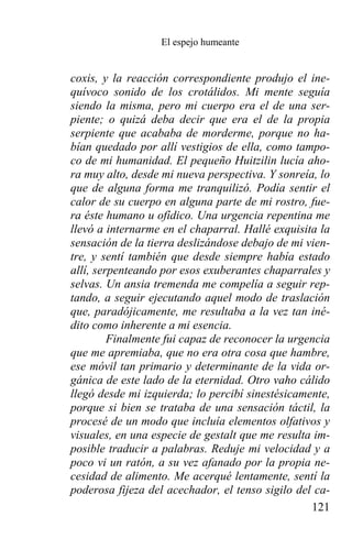 El espejo humeante


coxis, y la reacción correspondiente produjo el ine-
quívoco sonido de los crotálidos. Mi mente seguía
siendo la misma, pero mi cuerpo era el de una ser-
piente; o quizá deba decir que era el de la propia
serpiente que acababa de morderme, porque no ha-
bían quedado por allí vestigios de ella, como tampo-
co de mi humanidad. El pequeño Huitzilin lucía aho-
ra muy alto, desde mi nueva perspectiva. Y sonreía, lo
que de alguna forma me tranquilizó. Podía sentir el
calor de su cuerpo en alguna parte de mi rostro, fue-
ra éste humano u ofídico. Una urgencia repentina me
llevó a internarme en el chaparral. Hallé exquisita la
sensación de la tierra deslizándose debajo de mi vien-
tre, y sentí también que desde siempre había estado
allí, serpenteando por esos exuberantes chaparrales y
selvas. Un ansia tremenda me compelía a seguir rep-
tando, a seguir ejecutando aquel modo de traslación
que, paradójicamente, me resultaba a la vez tan iné-
dito como inherente a mi esencia.
         Finalmente fui capaz de reconocer la urgencia
que me apremiaba, que no era otra cosa que hambre,
ese móvil tan primario y determinante de la vida or-
gánica de este lado de la eternidad. Otro vaho cálido
llegó desde mi izquierda; lo percibí sinestésicamente,
porque si bien se trataba de una sensación táctil, la
procesé de un modo que incluía elementos olfativos y
visuales, en una especie de gestalt que me resulta im-
posible traducir a palabras. Reduje mi velocidad y a
poco vi un ratón, a su vez afanado por la propia ne-
cesidad de alimento. Me acerqué lentamente, sentí la
poderosa fijeza del acechador, el tenso sigilo del ca-
                                                  121
 