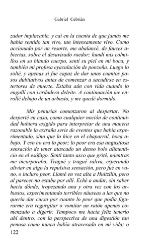 Gabriel Cebrián


zador implacable, y caí en la cuenta de que jamás me
había sentido tan vivo, tan intensamente vivo. Como
accionado por un resorte, me abalancé, de fauces a-
biertas, sobre el desavisado roedor; hundí mis colmi-
llos en su blando cuerpo, sentí su piel en mi boca, y
también mi profusa eyaculación de ponzoña. Luego lo
solté, y apenas si fue capaz de dar unos cuantos pa-
sos dubitativos antes de comenzar a sacudirse en es-
tertores de muerte. Estaba aún con vida cuando lo
engullí con verdadero deleite. A continuación me en-
rollé debajo de un arbusto, y me quedé dormido.

        Mis penurias comenzaron al despertar. No
desperté en casa, como cualquier noción de continui-
dad hubiera exigido para interpretar de una manera
razonable la extraña serie de eventos que había expe-
rimentado, sino que lo hice en el chaparral, boca a-
bajo. Y eso no era lo peor; lo peor era esa angustiosa
sensación de tener atascado un denso bolo alimenti-
cio en el esófago. Sentí tanto asco que grité, mientras
me incorporaba. Tragué y tragué saliva, esperando
aliviar en algo la repulsiva sensación, pero fue en va-
no, o incluso peor. Llamé en voz alta a Huitzilin, pero
al parecer no estaba por allí. Eché a andar, sin saber
hacia dónde, tropezando una y otra vez con los ar-
bustos, experimentando terribles náuseas a las que no
quería dar curso por cuanto lo peor que podía figu-
rarme era regurgitar o vomitar un ratón apenas co-
menzado a digerir. Tampoco me hacía feliz tenerlo
ahí dentro, con la perspectiva de una digestión tan
penosa como nunca había atravesado en mi vida; o
122
 