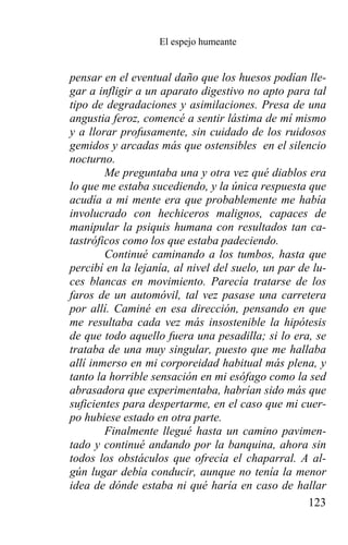 El espejo humeante


pensar en el eventual daño que los huesos podían lle-
gar a infligir a un aparato digestivo no apto para tal
tipo de degradaciones y asimilaciones. Presa de una
angustia feroz, comencé a sentir lástima de mí mismo
y a llorar profusamente, sin cuidado de los ruidosos
gemidos y arcadas más que ostensibles en el silencio
nocturno.
        Me preguntaba una y otra vez qué diablos era
lo que me estaba sucediendo, y la única respuesta que
acudía a mi mente era que probablemente me había
involucrado con hechiceros malignos, capaces de
manipular la psiquis humana con resultados tan ca-
tastróficos como los que estaba padeciendo.
        Continué caminando a los tumbos, hasta que
percibí en la lejanía, al nivel del suelo, un par de lu-
ces blancas en movimiento. Parecía tratarse de los
faros de un automóvil, tal vez pasase una carretera
por allí. Caminé en esa dirección, pensando en que
me resultaba cada vez más insostenible la hipótesis
de que todo aquello fuera una pesadilla; si lo era, se
trataba de una muy singular, puesto que me hallaba
allí inmerso en mi corporeidad habitual más plena, y
tanto la horrible sensación en mi esófago como la sed
abrasadora que experimentaba, habrían sido más que
suficientes para despertarme, en el caso que mi cuer-
po hubiese estado en otra parte.
        Finalmente llegué hasta un camino pavimen-
tado y continué andando por la banquina, ahora sin
todos los obstáculos que ofrecía el chaparral. A al-
gún lugar debía conducir, aunque no tenía la menor
idea de dónde estaba ni qué haría en caso de hallar
                                                    123
 