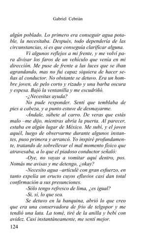 Gabriel Cebrián


algún poblado. Lo primero era conseguir agua pota-
ble, la necesitaba. Después, todo dependería de las
circunstancias, si es que conseguía clarificar alguna.
        Vi algunos reflejos a mi frente, y me volví pa-
ra divisar los faros de un vehículo que venía en mi
dirección. Me puse de frente a las luces que se iban
agrandando, mas no fui capaz siquiera de hacer se-
ñas al conductor. No obstante se detuvo. Era un hom-
bre joven, de pelo corto y rizado y una barba oscura
y espesa. Bajó la ventanilla y me escudriñó.
        -¿Necesitas ayuda?
        No pude responder. Sentí que temblaba de
pies a cabeza, y a punto estuve de desmayarme.
        -Ándale, súbete al carro. De veras que estás
malo –me dijo, mientras abría la puerta. Al parecer,
estaba en algún lugar de México. Me subí, y el joven
aquél, luego de observarme durante algunos instan-
tes, puso primera y arrancó. Yo inspiré profundamen-
te, tratando de sobrellevar el mal momento físico que
atravesaba, a lo que el piadoso conductor señaló:
        -Oye, no vayas a vomitar aquí dentro, pos.
Nomás me avisas y me detengo, ¿okay?
        -Necesito agua –articulé con gran esfuerzo, en
tanto expelía un eructo cuyos efluvios casi dan total
confirmación a sus presunciones.
        -Sólo tengo refresco de lima, ¿es igual?
        -Si, sí, lo que sea.
        Se detuvo en la banquina, abrió lo que creo
que era una conservadora de frío de telgopor y me
tendió una lata. La tomé, tiré de la anilla y bebí con
avidez. Casi instantáneamente, me sentí mejor.
124
 