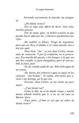 El espejo humeante


       Iniciando nuevamente la marcha, me pregun-
tó:
        -¿De dónde vienes?
        -Eso es algo muy difícil de decir. Ante todo,
muchas gracias.
        -Pos de nada, güey, ya habrá ocasión en que
puedas hacer algo por mí, y entonces quedaremos pa-
rejos.
        -Mi nombre es Eliseo. Vengo de Argentina,
pero que me lleve el diablo si sé cómo mierda vine a
dar por aquí.
        -Pues bien, “che”, yo soy Juan Carlos, encan-
tado de conocerte. Y por la confusión, no te preocu-
pes. Esa mierda del peyote, o los hongos, o lo que sea
que has comido, es pura chingadera, pero al rato no-
más se pasa, pues.
        -No he comido nada de eso. Sólo bebí agua de
un cenote.
        -Ah, bueno, pos entonces capaz te cagas en los
calzones, “che boludo”. Te repito, sólo tienes que a-
visar y me detengo, pa´lo que sea.
        -Gracias, Juan Carlos, ya me siento un poco
mejor.
        -¿Y pa´donde vas?
        -Como te dije, no sé de donde vengo, y mucho
menos adónde tendría que ir, a no ser mi casa en
Buenos Aires.
        -Vaya jaleo. ¿Cómo es eso que no sabes de
dónde vienes?


                                                  125
 